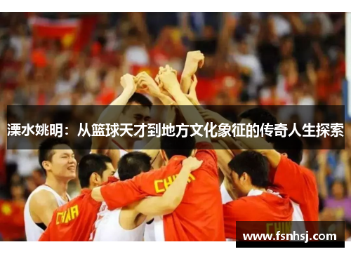 溧水姚明：从篮球天才到地方文化象征的传奇人生探索