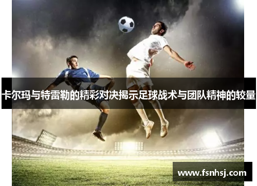 卡尔玛与特雷勒的精彩对决揭示足球战术与团队精神的较量